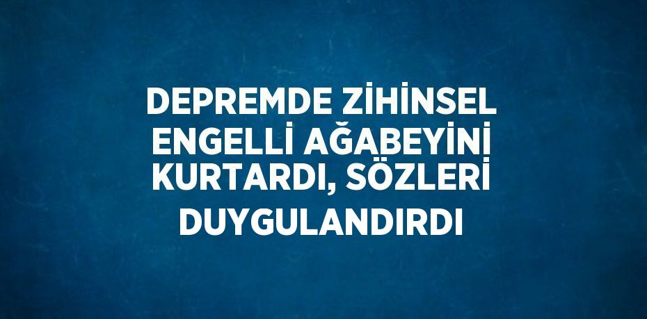 DEPREMDE ZİHİNSEL ENGELLİ AĞABEYİNİ KURTARDI, SÖZLERİ DUYGULANDIRDI