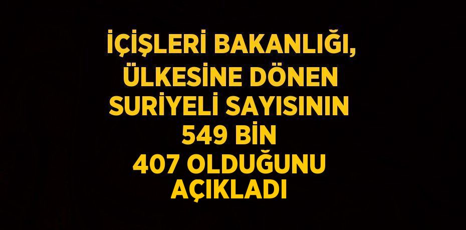 İÇİŞLERİ BAKANLIĞI, ÜLKESİNE DÖNEN SURİYELİ SAYISININ 549 BİN 407 OLDUĞUNU AÇIKLADI