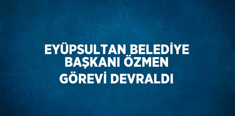 EYÜPSULTAN BELEDİYE BAŞKANI ÖZMEN GÖREVİ DEVRALDI