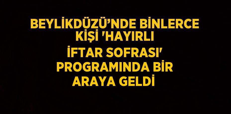 BEYLİKDÜZÜ’NDE BİNLERCE KİŞİ 'HAYIRLI İFTAR SOFRASI' PROGRAMINDA BİR ARAYA GELDİ