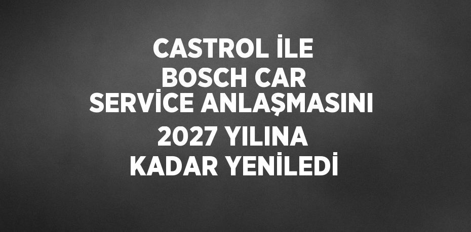 CASTROL İLE BOSCH CAR SERVİCE ANLAŞMASINI 2027 YILINA KADAR YENİLEDİ