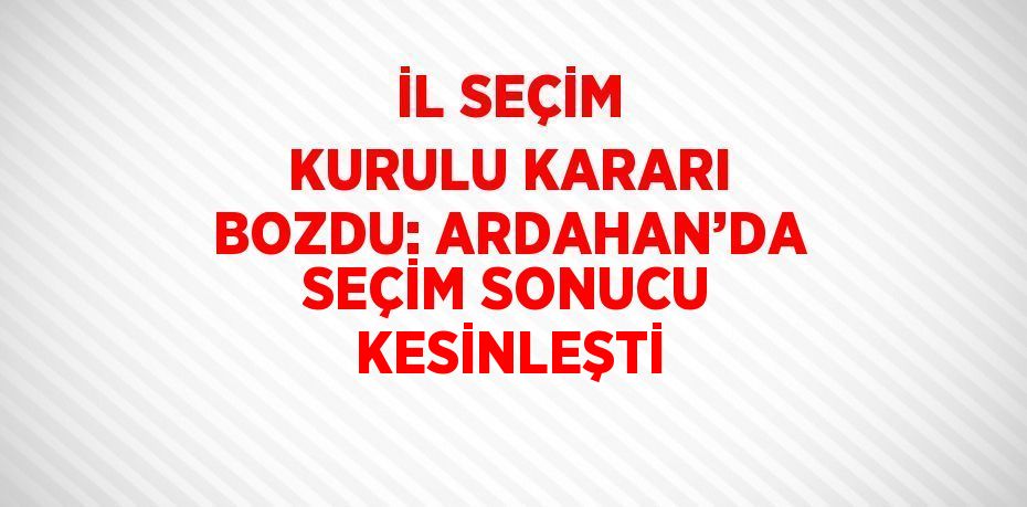 İL SEÇİM KURULU KARARI BOZDU: ARDAHAN’DA SEÇİM SONUCU KESİNLEŞTİ