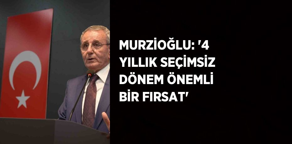 MURZİOĞLU: '4 YILLIK SEÇİMSİZ DÖNEM ÖNEMLİ BİR FIRSAT'