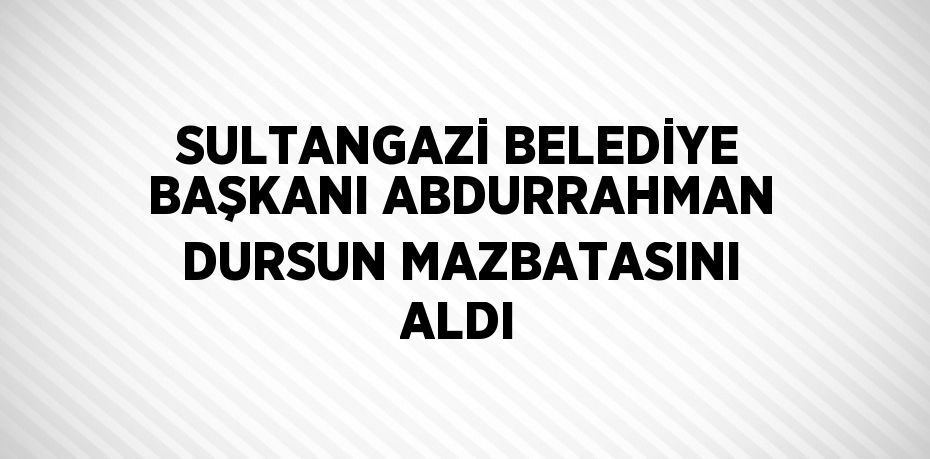 SULTANGAZİ BELEDİYE BAŞKANI ABDURRAHMAN DURSUN MAZBATASINI ALDI