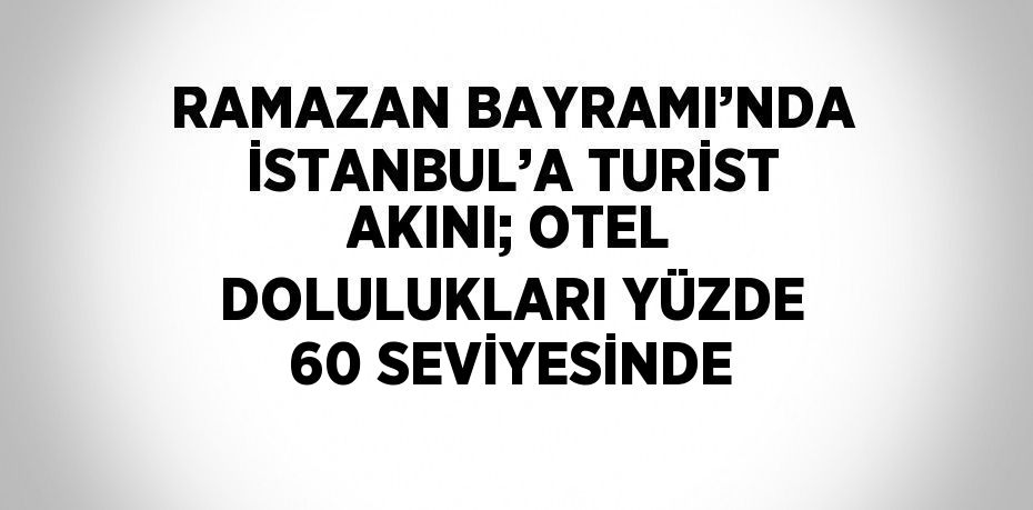 RAMAZAN BAYRAMI’NDA İSTANBUL’A TURİST AKINI; OTEL DOLULUKLARI YÜZDE 60 SEVİYESİNDE