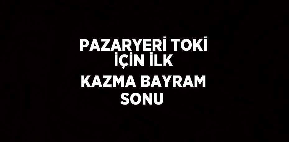 PAZARYERİ TOKİ İÇİN İLK KAZMA BAYRAM SONU