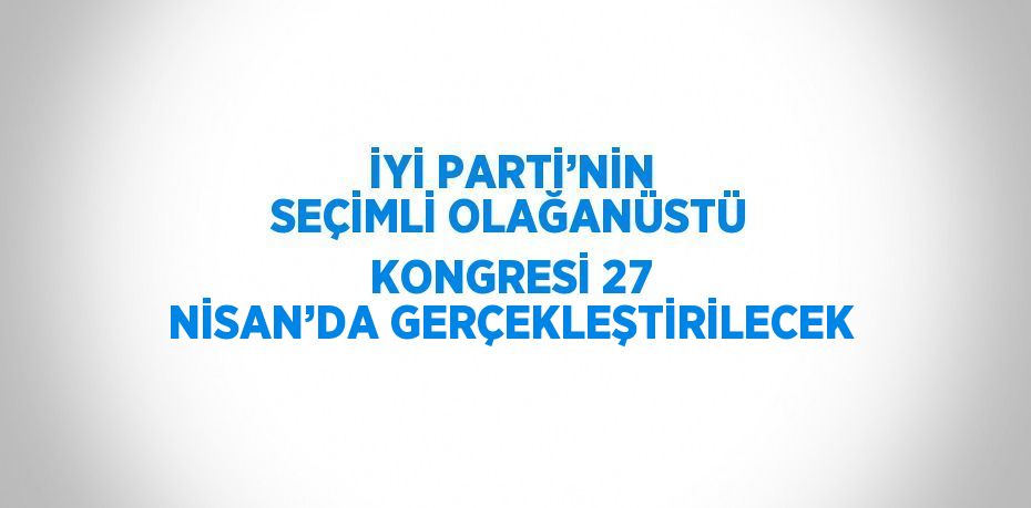 İYİ PARTİ’NİN SEÇİMLİ OLAĞANÜSTÜ KONGRESİ 27 NİSAN’DA GERÇEKLEŞTİRİLECEK