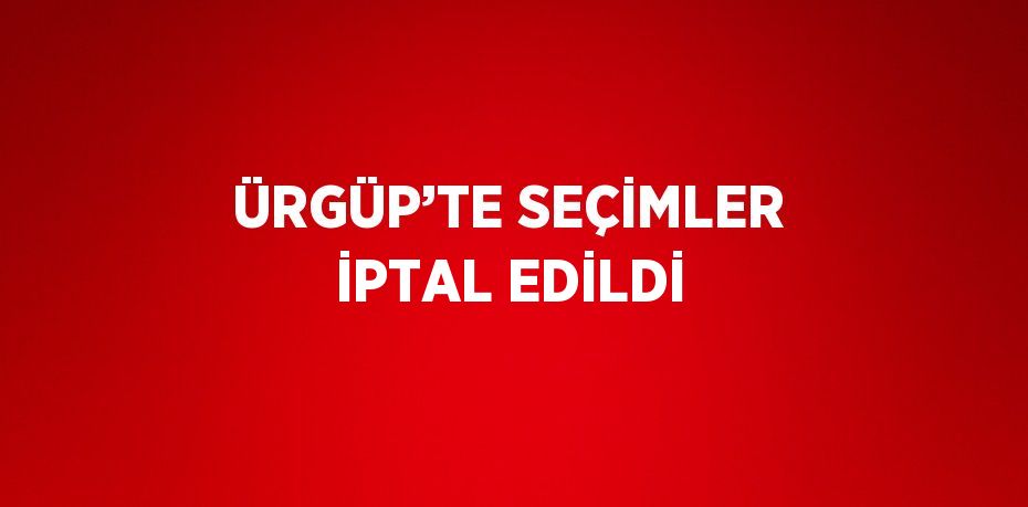 ÜRGÜP’TE SEÇİMLER İPTAL EDİLDİ