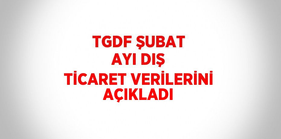 TGDF ŞUBAT AYI DIŞ TİCARET VERİLERİNİ AÇIKLADI