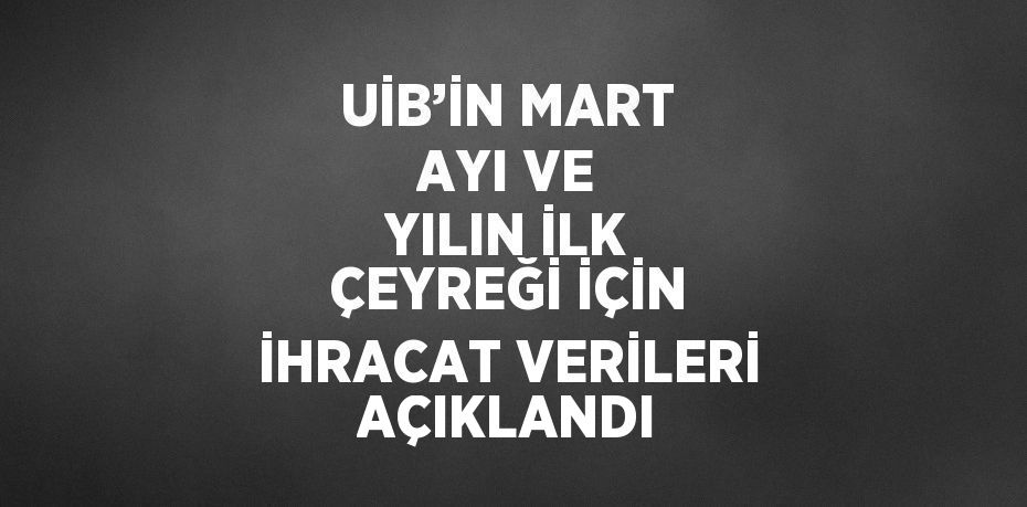 UİB’İN MART AYI VE YILIN İLK ÇEYREĞİ İÇİN İHRACAT VERİLERİ AÇIKLANDI