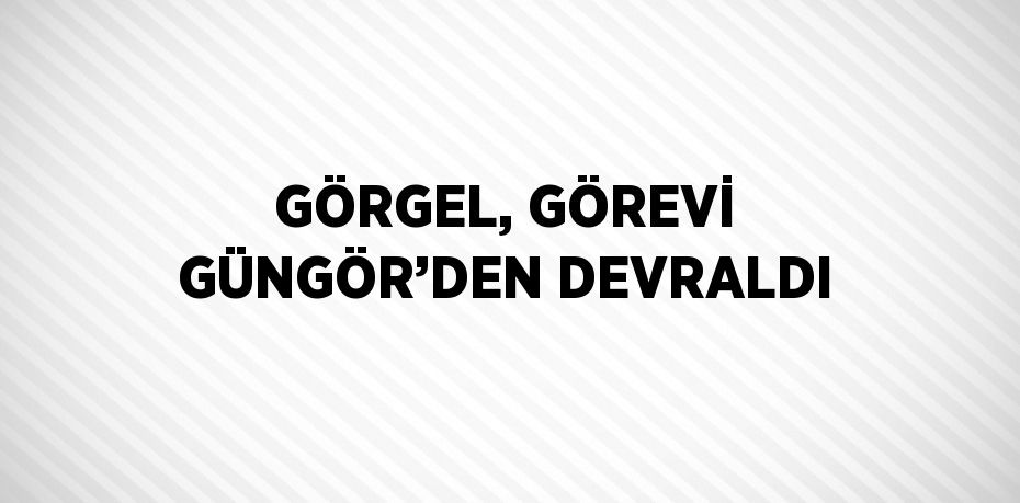 GÖRGEL, GÖREVİ GÜNGÖR’DEN DEVRALDI