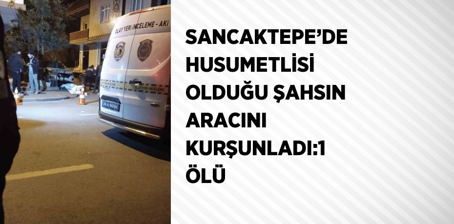 SANCAKTEPE’DE HUSUMETLİSİ OLDUĞU ŞAHSIN ARACINI KURŞUNLADI:1 ÖLÜ