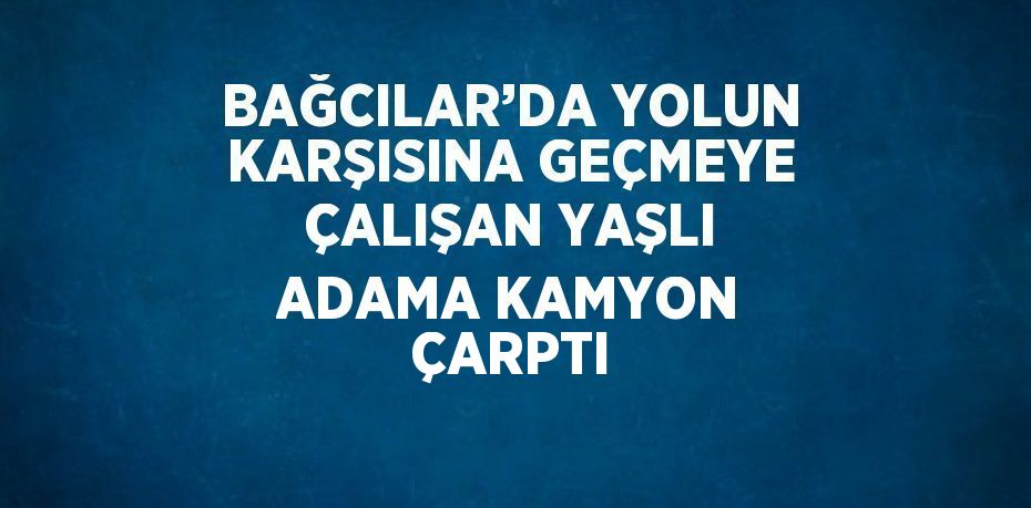 BAĞCILAR’DA YOLUN KARŞISINA GEÇMEYE ÇALIŞAN YAŞLI ADAMA KAMYON ÇARPTI