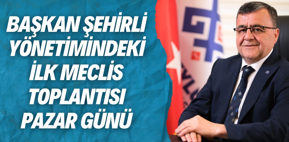 BAŞKAN ŞEHİRLİ YÖNETİMİNDEKİ  İLK MECLİS TOPLANTISI PAZAR GÜNÜ