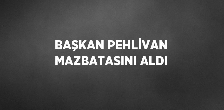 BAŞKAN PEHLİVAN MAZBATASINI ALDI