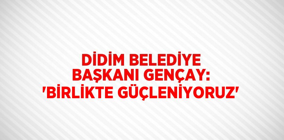 DİDİM BELEDİYE BAŞKANI GENÇAY: 'BİRLİKTE GÜÇLENİYORUZ'