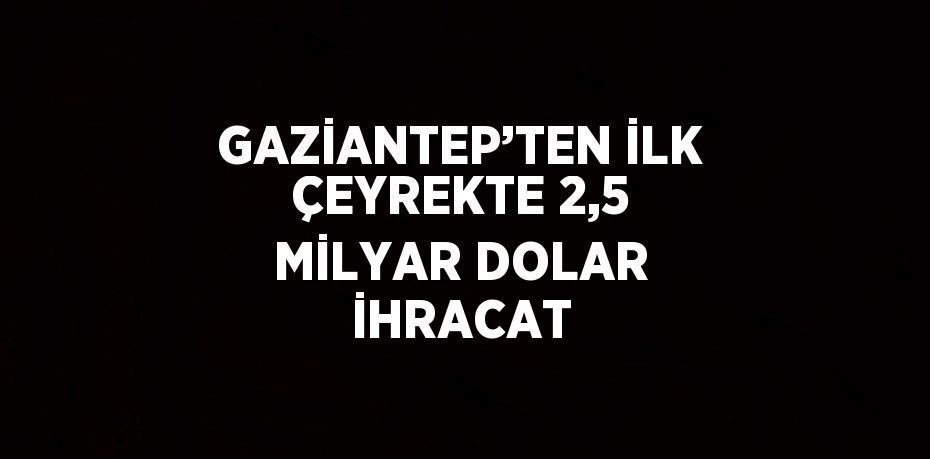 GAZİANTEP’TEN İLK ÇEYREKTE 2,5 MİLYAR DOLAR İHRACAT