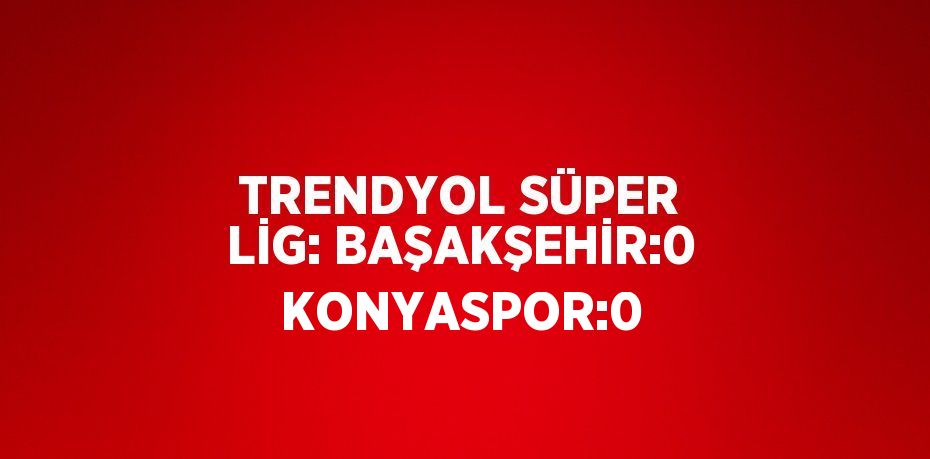 TRENDYOL SÜPER LİG: BAŞAKŞEHİR:0 KONYASPOR:0