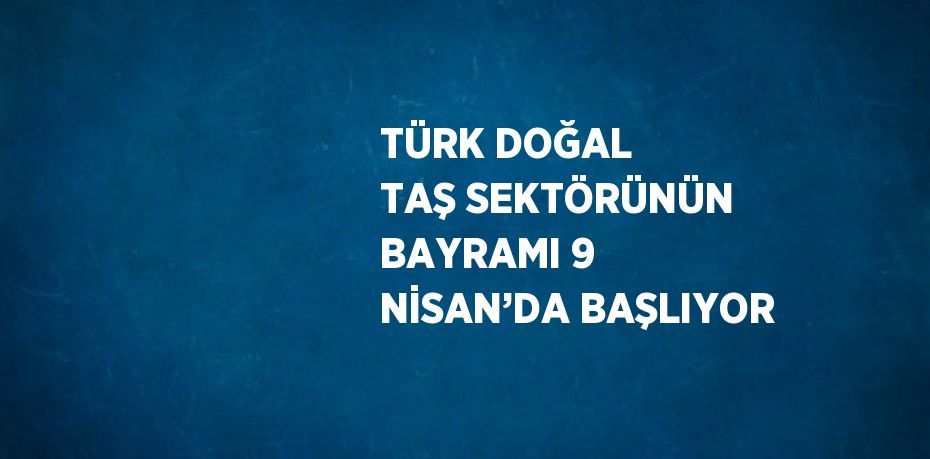 TÜRK DOĞAL TAŞ SEKTÖRÜNÜN BAYRAMI 9 NİSAN’DA BAŞLIYOR
