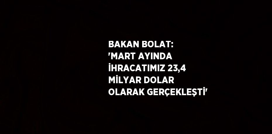 BAKAN BOLAT: 'MART AYINDA İHRACATIMIZ 23,4 MİLYAR DOLAR OLARAK GERÇEKLEŞTİ'