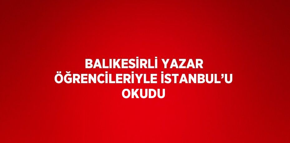 BALIKESİRLİ YAZAR ÖĞRENCİLERİYLE İSTANBUL’U OKUDU