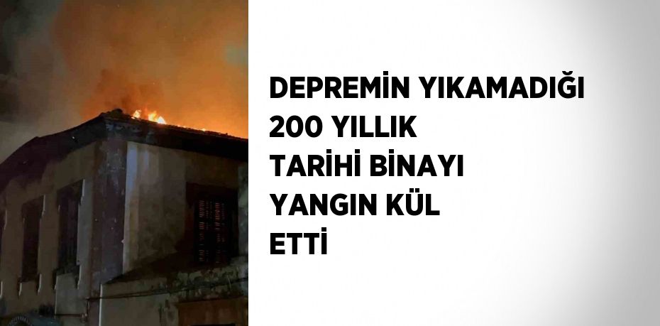 DEPREMİN YIKAMADIĞI 200 YILLIK TARİHİ BİNAYI YANGIN KÜL ETTİ