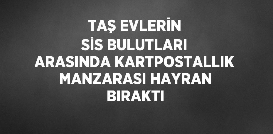 TAŞ EVLERİN SİS BULUTLARI ARASINDA KARTPOSTALLIK MANZARASI HAYRAN BIRAKTI