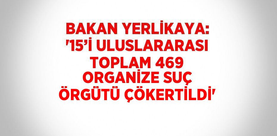 BAKAN YERLİKAYA: '15’İ ULUSLARARASI TOPLAM 469 ORGANİZE SUÇ ÖRGÜTÜ ÇÖKERTİLDİ'