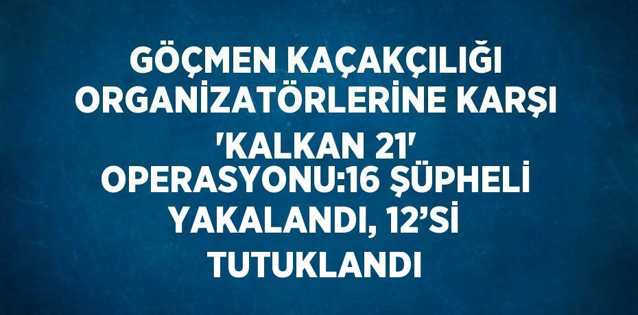 GÖÇMEN KAÇAKÇILIĞI ORGANİZATÖRLERİNE KARŞI 'KALKAN 21' OPERASYONU:16 ŞÜPHELİ YAKALANDI, 12’Sİ TUTUKLANDI