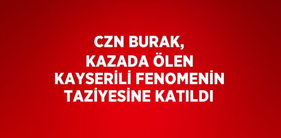 CZN BURAK, KAZADA ÖLEN KAYSERİLİ FENOMENİN TAZİYESİNE KATILDI