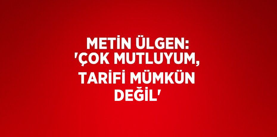 METİN ÜLGEN: 'ÇOK MUTLUYUM, TARİFİ MÜMKÜN DEĞİL'