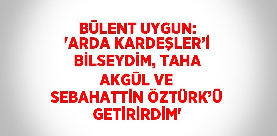 BÜLENT UYGUN: 'ARDA KARDEŞLER’İ BİLSEYDİM, TAHA AKGÜL VE SEBAHATTİN ÖZTÜRK’Ü GETİRİRDİM'