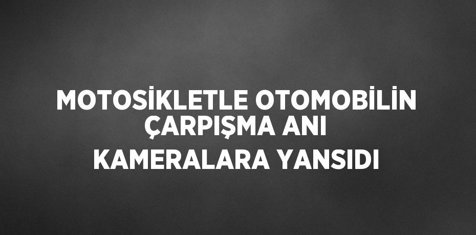 MOTOSİKLETLE OTOMOBİLİN ÇARPIŞMA ANI KAMERALARA YANSIDI