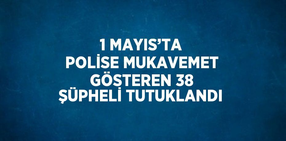 1 MAYIS’TA POLİSE MUKAVEMET GÖSTEREN 38 ŞÜPHELİ TUTUKLANDI