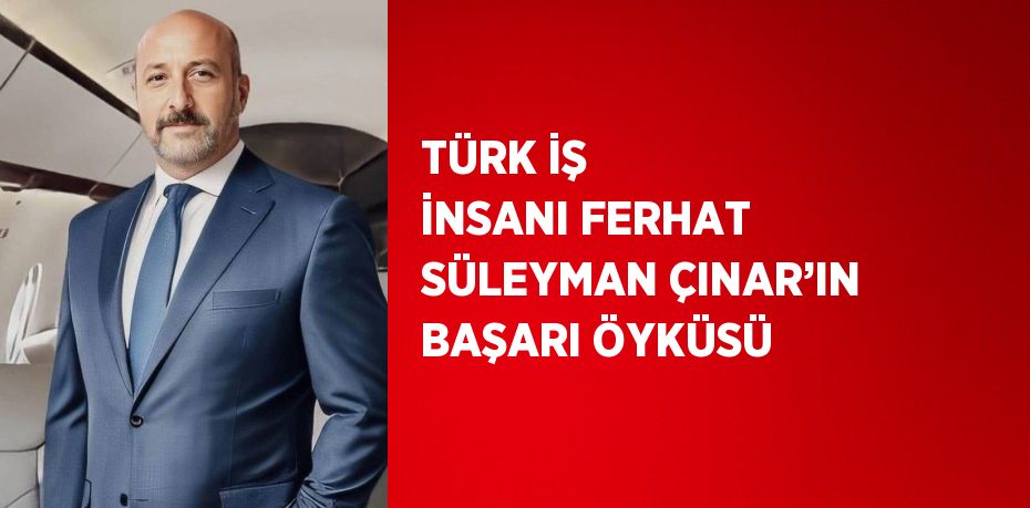 TÜRK İŞ İNSANI FERHAT SÜLEYMAN ÇINAR’IN BAŞARI ÖYKÜSÜ