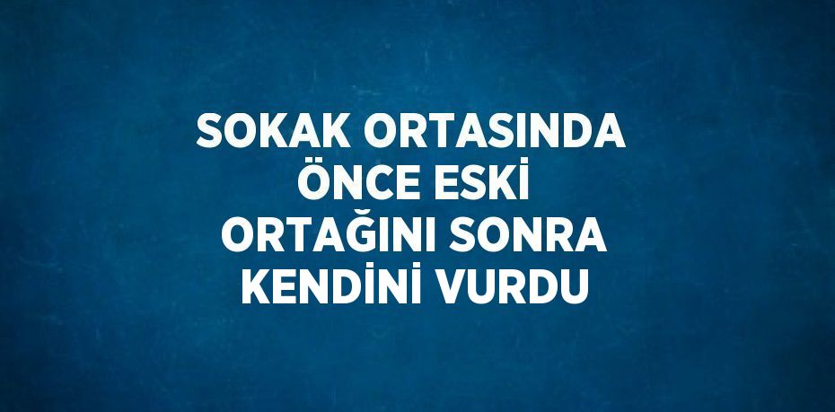 SOKAK ORTASINDA ÖNCE ESKİ ORTAĞINI SONRA KENDİNİ VURDU