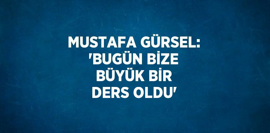 MUSTAFA GÜRSEL: 'BUGÜN BİZE BÜYÜK BİR DERS OLDU'