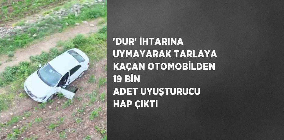 'DUR' İHTARINA UYMAYARAK TARLAYA KAÇAN OTOMOBİLDEN 19 BİN ADET UYUŞTURUCU HAP ÇIKTI