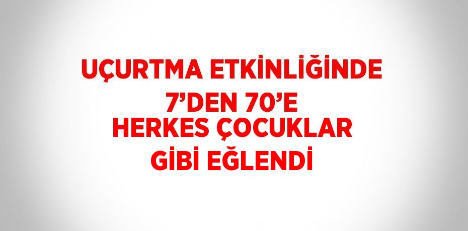 UÇURTMA ETKİNLİĞİNDE 7’DEN 70’E HERKES ÇOCUKLAR GİBİ EĞLENDİ