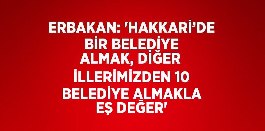 ERBAKAN: 'HAKKARİ’DE BİR BELEDİYE ALMAK, DİĞER İLLERİMİZDEN 10 BELEDİYE ALMAKLA EŞ DEĞER'