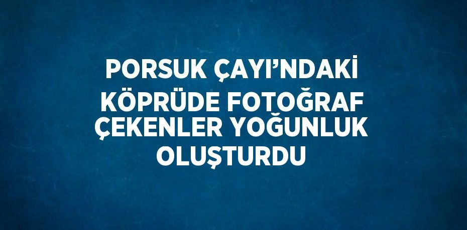 PORSUK ÇAYI’NDAKİ KÖPRÜDE FOTOĞRAF ÇEKENLER YOĞUNLUK OLUŞTURDU