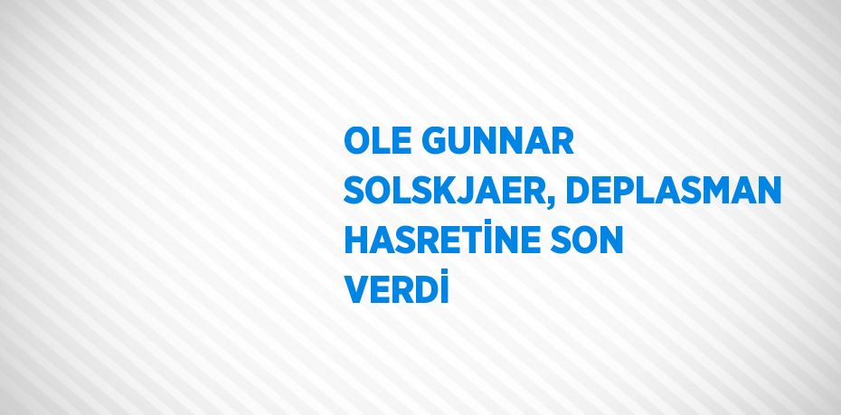 OLE GUNNAR SOLSKJAER, DEPLASMAN HASRETİNE SON VERDİ