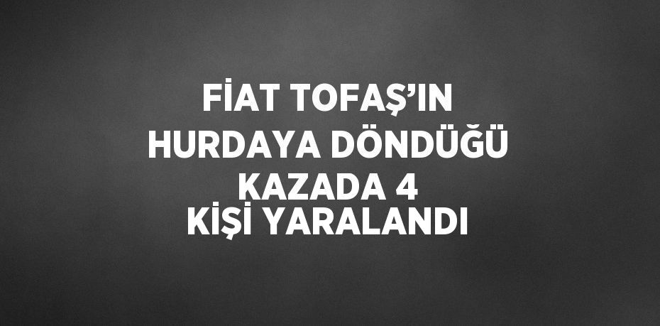 FİAT TOFAŞ’IN HURDAYA DÖNDÜĞÜ KAZADA 4 KİŞİ YARALANDI