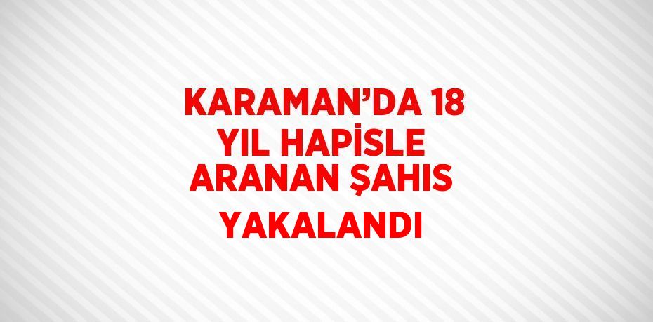 KARAMAN’DA 18 YIL HAPİSLE ARANAN ŞAHIS YAKALANDI