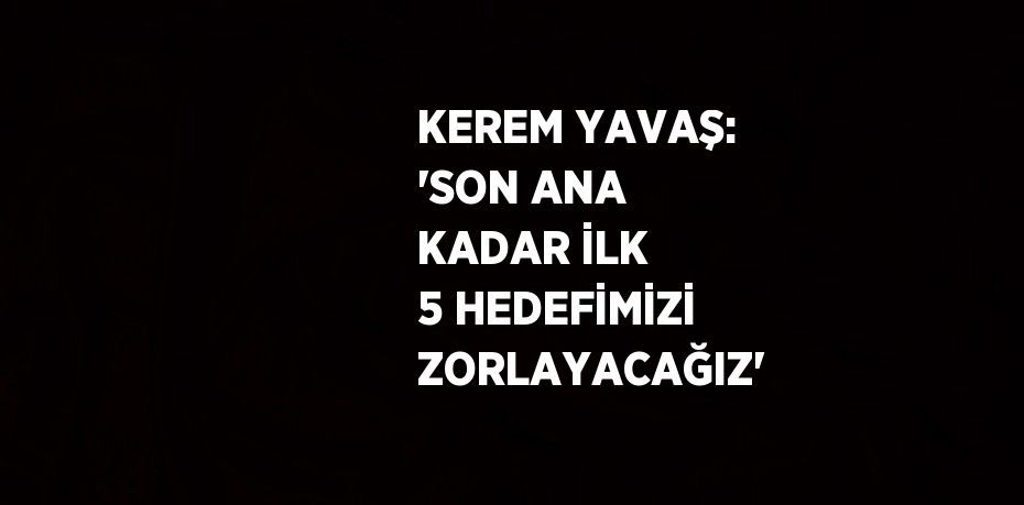 KEREM YAVAŞ: 'SON ANA KADAR İLK 5 HEDEFİMİZİ ZORLAYACAĞIZ'