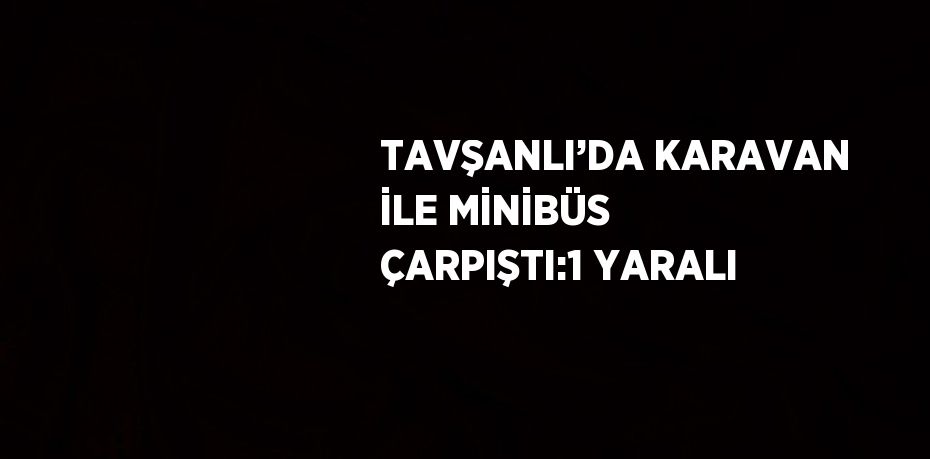 TAVŞANLI’DA KARAVAN İLE MİNİBÜS ÇARPIŞTI:1 YARALI
