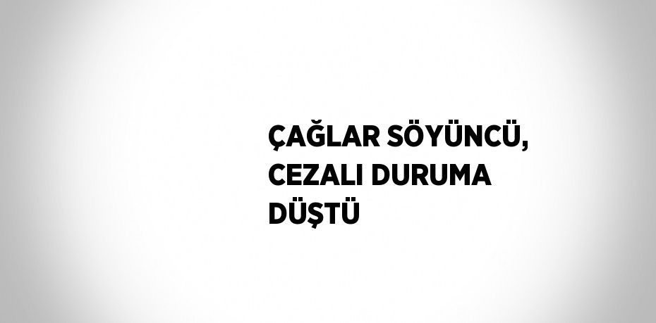 ÇAĞLAR SÖYÜNCÜ, CEZALI DURUMA DÜŞTÜ