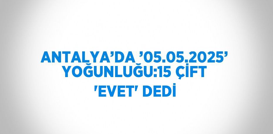 ANTALYA’DA ’05.05.2025’ YOĞUNLUĞU:15 ÇİFT 'EVET' DEDİ