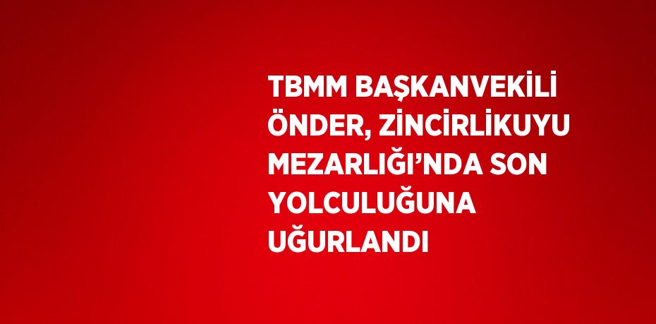 TBMM BAŞKANVEKİLİ ÖNDER, ZİNCİRLİKUYU MEZARLIĞI’NDA SON YOLCULUĞUNA UĞURLANDI