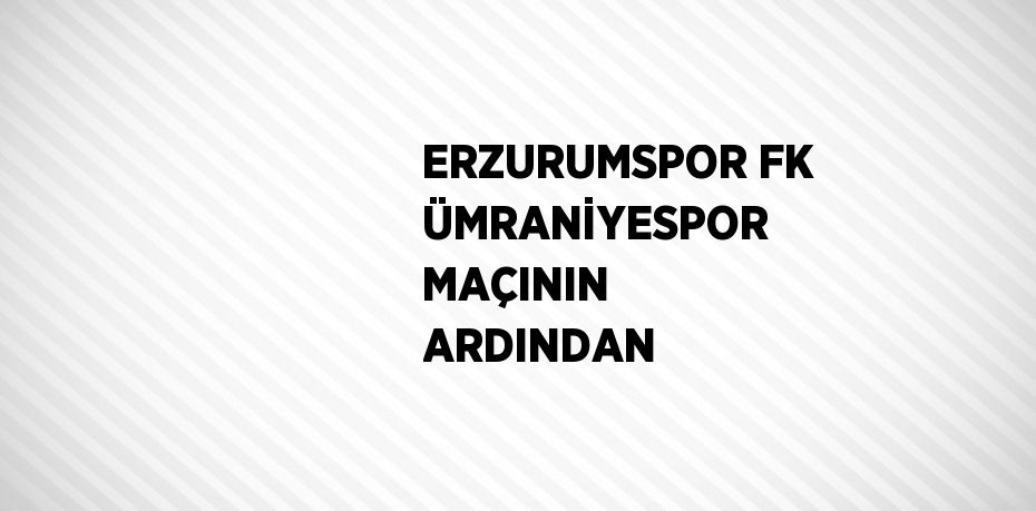 ERZURUMSPOR FK ÜMRANİYESPOR MAÇININ ARDINDAN